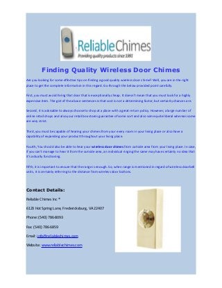 Finding Quality Wireless Door Chimes
Are you looking for some effective tips on finding a good quality wireless door chime? Well, you are in the right
place to get the complete information in this regard. Go through the below provided point carefully.
First, you must avoid hiring that door that is exceptionally cheap. It doesn’t mean that you must look for a highly
expensive item. The gist of the above sentences is that cost is not a determining factor, but certainly chances are.
Second, it is advisable to always choose to shop at a place with a great return policy. However, a large number of
online retail shops and also your retail box stores guarantee of some sort and also some quite liberal whereas some
are very strict.
Third, you must be capable of hearing your chimes from your every room in your living place or also have a
capability of expanding your product throughout your living place.
Fourth, You should also be able to hear your wireless door chimes from outside area from your living place. In case,
if you can't manage to hear it from the outside area, an individual ringing the same may have certainly no idea that
it's actually functioning.
Fifth, it is important to ensure that the range is enough. So, when range is mentioned in regard of wireless doorbell
units, it is certainly referring to the distance from wireless door buttons.
Contact Details:
Reliable Chimes Inc ®
6123 Hot Spring Lane, Fredericksburg, VA 22407
Phone: (540) 786-8093
Fax: (540) 786-6859
Email: info@reliablechimes.com
Website: www.reliablechimes.com
 