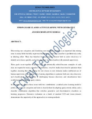 FINDING RARE CLASSES ACTIVE LEARNING WITH GENERATIVE
AND DISCRIMINATIVE MODELS
ABSTRACT:
Discovering rare categories and classifying new instances of them is an important data mining
issue in many fields but fully supervised learning of a rare class classifier is prohibitively costly
in labeling effort. There has therefore been increasing interest both in active discovery: to
identify new classes quickly, and active learning: to train classifier with minimal supervision.
These goals occur together in practice and are intrinsically related because examples of each
class are required to train a classifier. Nevertheless, very few studies have tried to optimize them
together, meaning that data mining for rare classes in new domains makes inefficient use of
human supervision. Developing active learning algorithms to optimize both rare class discovery
and classification simultaneously is challenging because discovery and classification have
conflicting requirements in query criteria.
In this paper we address these issues with two contributions: a unified active learning model to
jointly discover new categories and learn to classify them by adapting query criteria online; and a
classifier combination algorithm that switches generative and discriminative classifiers as
learning progresses. Extensive evaluation on a batch of standard UCI and vision datasets
demonstrates the superiority of this approach over existing methods.
ECWAY TECHNOLOGIES
IEEE PROJECTS & SOFTWARE DEVELOPMENTS
OUR OFFICES @ CHENNAI / TRICHY / KARUR / ERODE / MADURAI / SALEM / COIMBATORE
CELL: +91 98949 17187, +91 875487 2111 / 3111 / 4111 / 5111 / 6111
VISIT: www.ecwayprojects.com MAIL TO: ecwaytechnologies@gmail.com
 