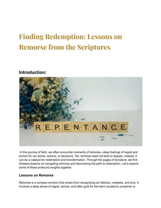Finding Redemption: Lessons on
Remorse from the Scriptures
Introduction:
In the journey of faith, we often encounter moments of remorse—deep feelings of regret and
sorrow for our words, actions, or decisions. Yet, remorse need not lead to despair; instead, it
can be a catalyst for redemption and transformation. Through the pages of Scripture, we find
timeless lessons on navigating remorse and discovering the path to redemption. Let’s explore
some of these profound insights together.
Lessons on Remorse
Remorse is a complex emotion that arises from recognizing our failures, mistakes, and sins. It
involves a deep sense of regret, sorrow, and often guilt for the harm caused to ourselves or
 