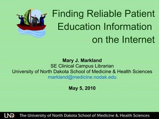 Finding Reliable Patient Education Information  on the Internet Mary J. Markland SE Clinical Campus Librarian University of North Dakota School of Medicine & Health Sciences [email_address] May 5, 2010 