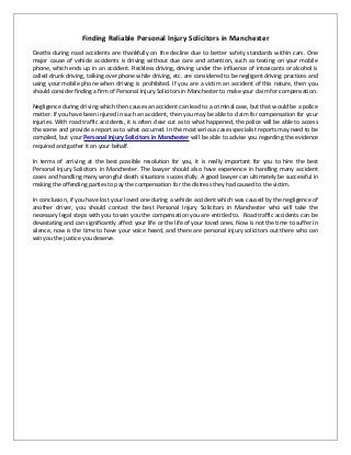 Finding Reliable Personal Injury Solicitors in Manchester
Deaths during road accidents are thankfully on the decline due to better safety standards within cars. One
major cause of vehicle accidents is driving without due care and attention, such as texting on your mobile
phone, which ends up in an accident. Reckless driving, driving under the influence of intoxicants or alcohol is
called drunk driving, talking over phone while driving, etc. are considered to be negligent driving practices and
using your mobile phone when driving is prohibited. If you are a victim an accident of this nature, then you
should consider finding a firm of Personal Injury Solicitors in Manchester to make your claim for compensation.
Negligence during driving which then causes an accident can lead to a criminal case, but that would be a police
matter. If you have been injured in such an accident, then you may be able to claim for compensation for your
injuries. With road traffic accidents, it is often clear cut as to what happened, the police will be able to access
the scene and provide a report as to what occurred. In the most serious cases specialist reports may need to be
compiled, but your Personal Injury Solicitors in Manchester will be able to advise you regarding the evidence
required and gather it on your behalf.
In terms of arriving at the best possible resolution for you, it is really important for you to hire the best
Personal Injury Solicitors in Manchester. The lawyer should also have experience in handling many accident
cases and handling many wrongful death situations successfully. A good lawyer can ultimately be successful in
making the offending parties to pay the compensation for the distress they had caused to the victim.
In conclusion, if you have lost your loved one during a vehicle accident which was caused by the negligence of
another driver, you should contact the best Personal Injury Solicitors in Manchester who will take the
necessary legal steps with you to win you the compensation you are entitled to. Road traffic accidents can be
devastating and can significantly affect your life or the life of your loved ones. Now is not the time to suffer in
silence, now is the time to have your voice heard, and there are personal injury solicitors out there who can
win you the justice you deserve.
 