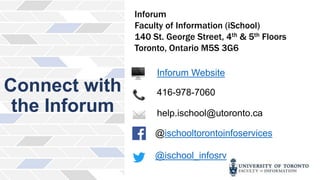 Connect with
the Inforum
Inforum
Faculty of Information (iSchool)
140 St. George Street, 4th & 5th Floors
Toronto, Ontario M5S 3G6
Inforum Website
416-978-7060
help.ischool@utoronto.ca
@ischooltorontoinfoservices
@ischool_infosrv
 