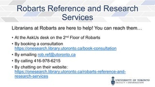 Robarts Reference and Research
Services
Librarians at Robarts are here to help! You can reach them…
• At the AskUs desk on the 2nd Floor of Robarts
• By booking a consultation
https://onesearch.library.utoronto.ca/book-consultation
• By emailing rob.ref@utoronto.ca
• By calling 416-978-6215
• By chatting on their website:
https://onesearch.library.utoronto.ca/robarts-reference-and-
research-services
 