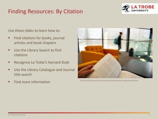 Finding Resources: By Citation
Use these slides to learn how to:


Find citations for books, journal
articles and book chapters



Use the Library Search to find
citations



Recognise La Trobe’s Harvard Style



Use the Library Catalogue and Journal
title search



Find more information

La Trobe University

Photo: by La Trobe University CC BY 3.0 AU http://creativecommons.org/licenses/by/3.0/au/

1

 