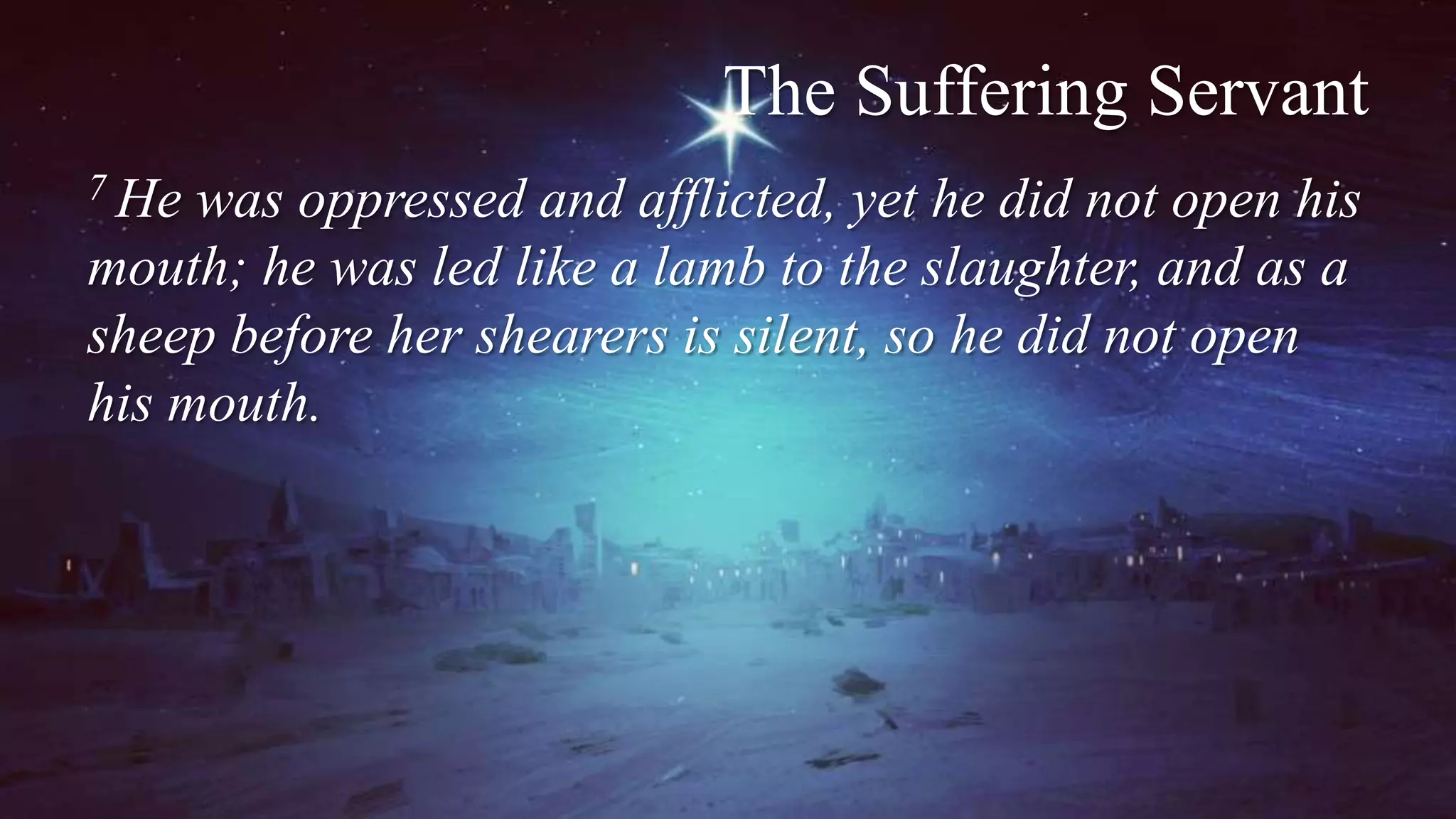 The Suffering Servant
7 He was oppressed and afflicted, yet he did not open his
mouth; he was led like a lamb to the slaughter, and as a
sheep before her shearers is silent, so he did not open
his mouth.
 