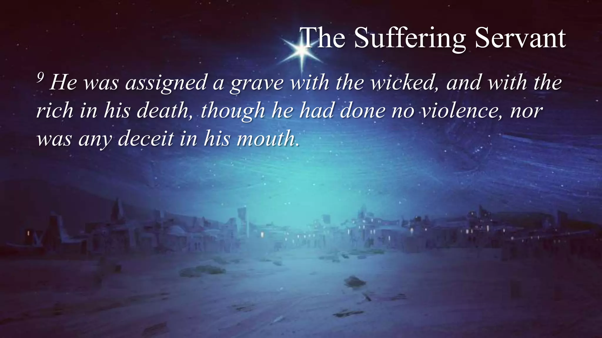 The Suffering Servant
9 He was assigned a grave with the wicked, and with the
rich in his death, though he had done no violence, nor
was any deceit in his mouth.
 