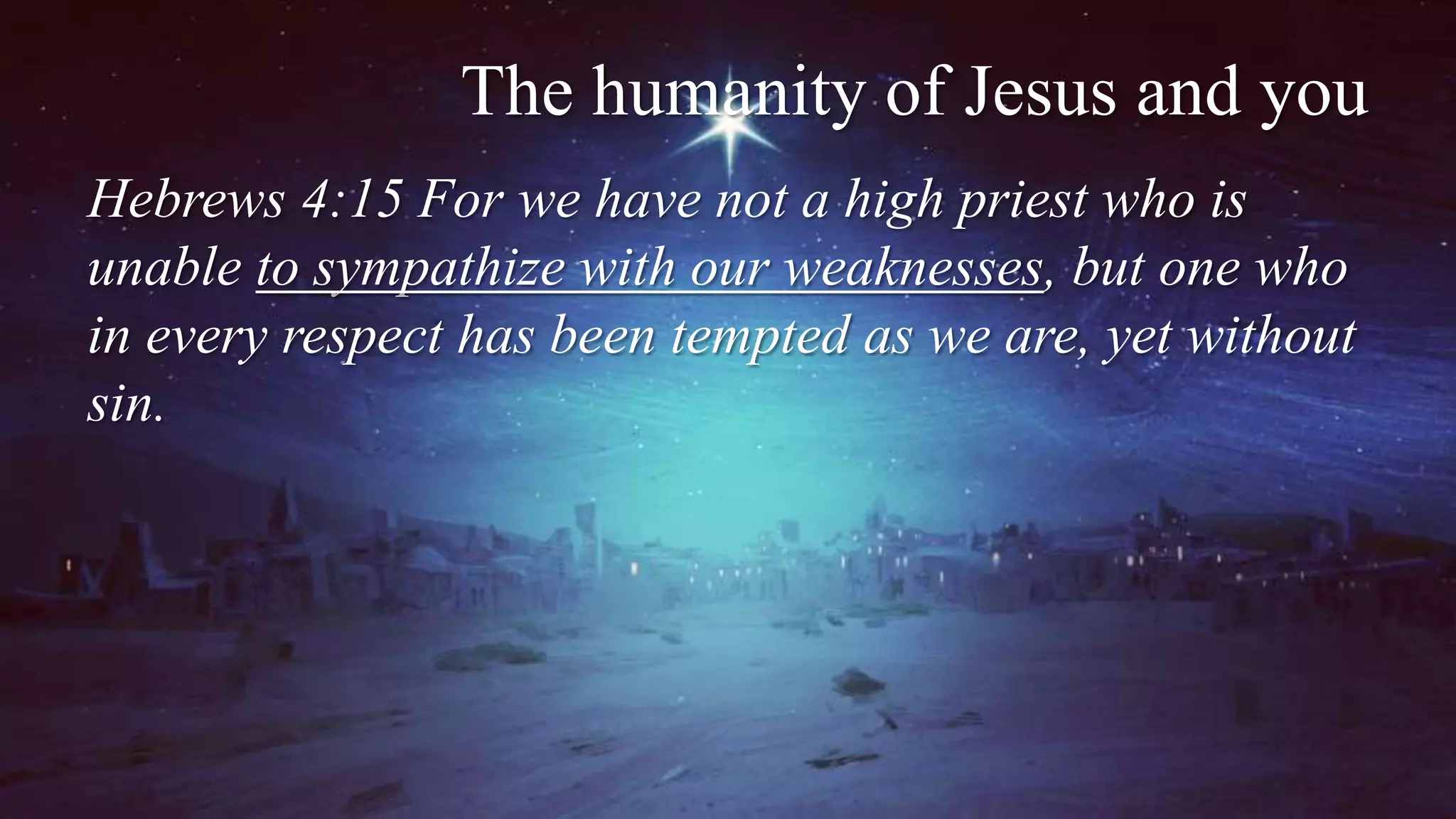 The humanity of Jesus and you
Hebrews 4:15 For we have not a high priest who is
unable to sympathize with our weaknesses, but one who
in every respect has been tempted as we are, yet without
sin.
 