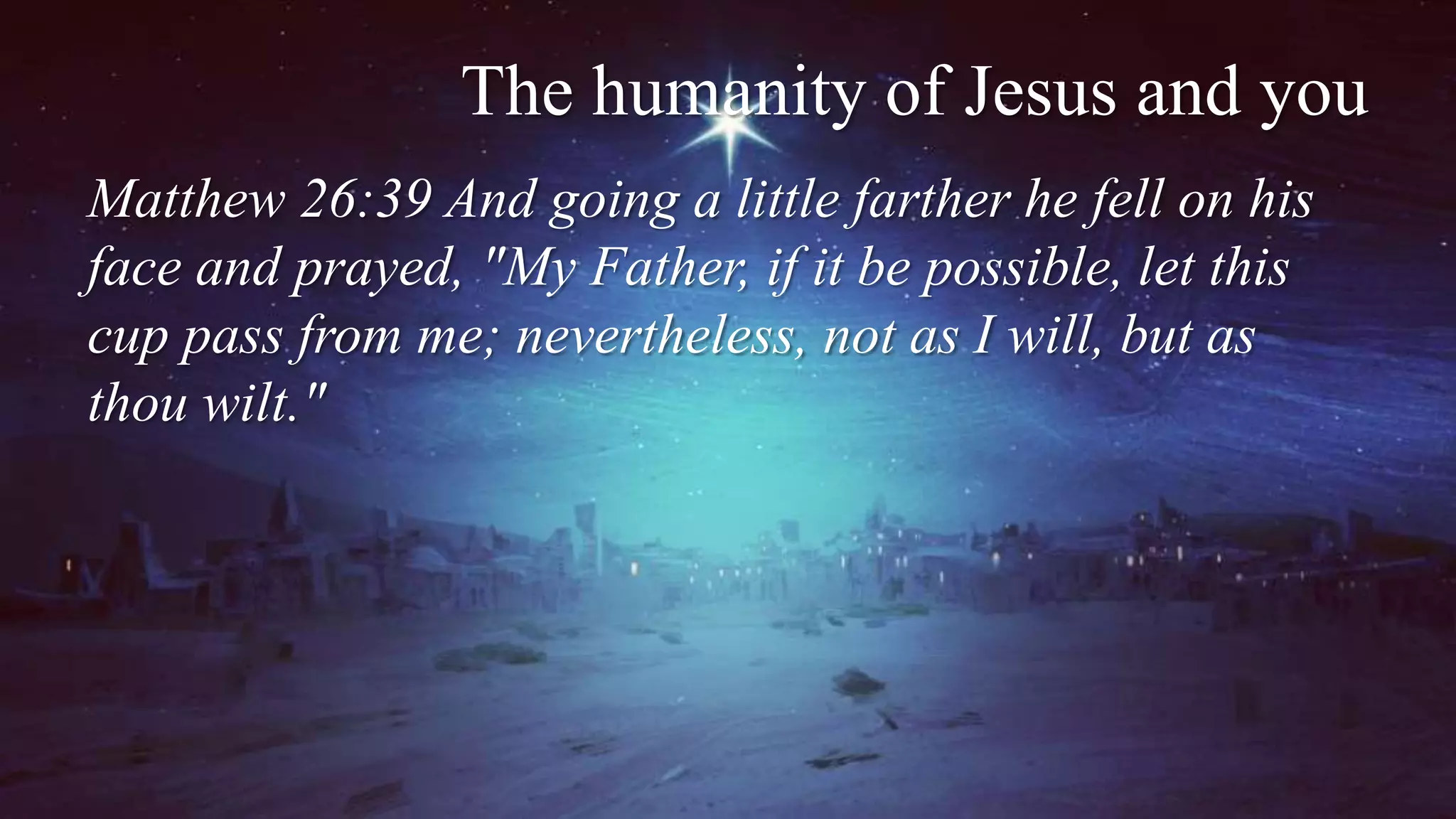 The humanity of Jesus and you
Matthew 26:39 And going a little farther he fell on his
face and prayed, "My Father, if it be possible, let this
cup pass from me; nevertheless, not as I will, but as
thou wilt."
 