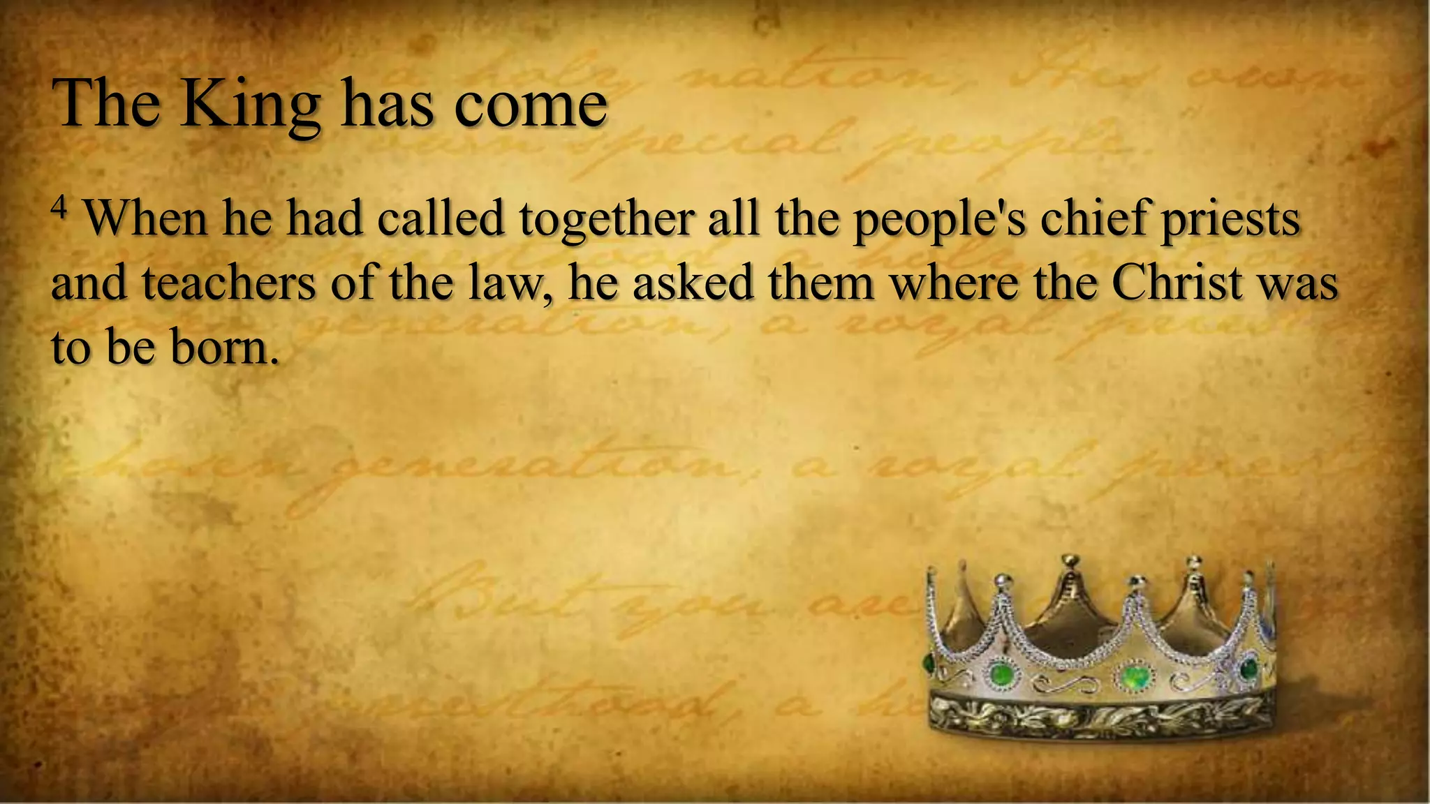 The King has come
4 When he had called together all the people's chief priests
and teachers of the law, he asked them where the Christ was
to be born.
 
