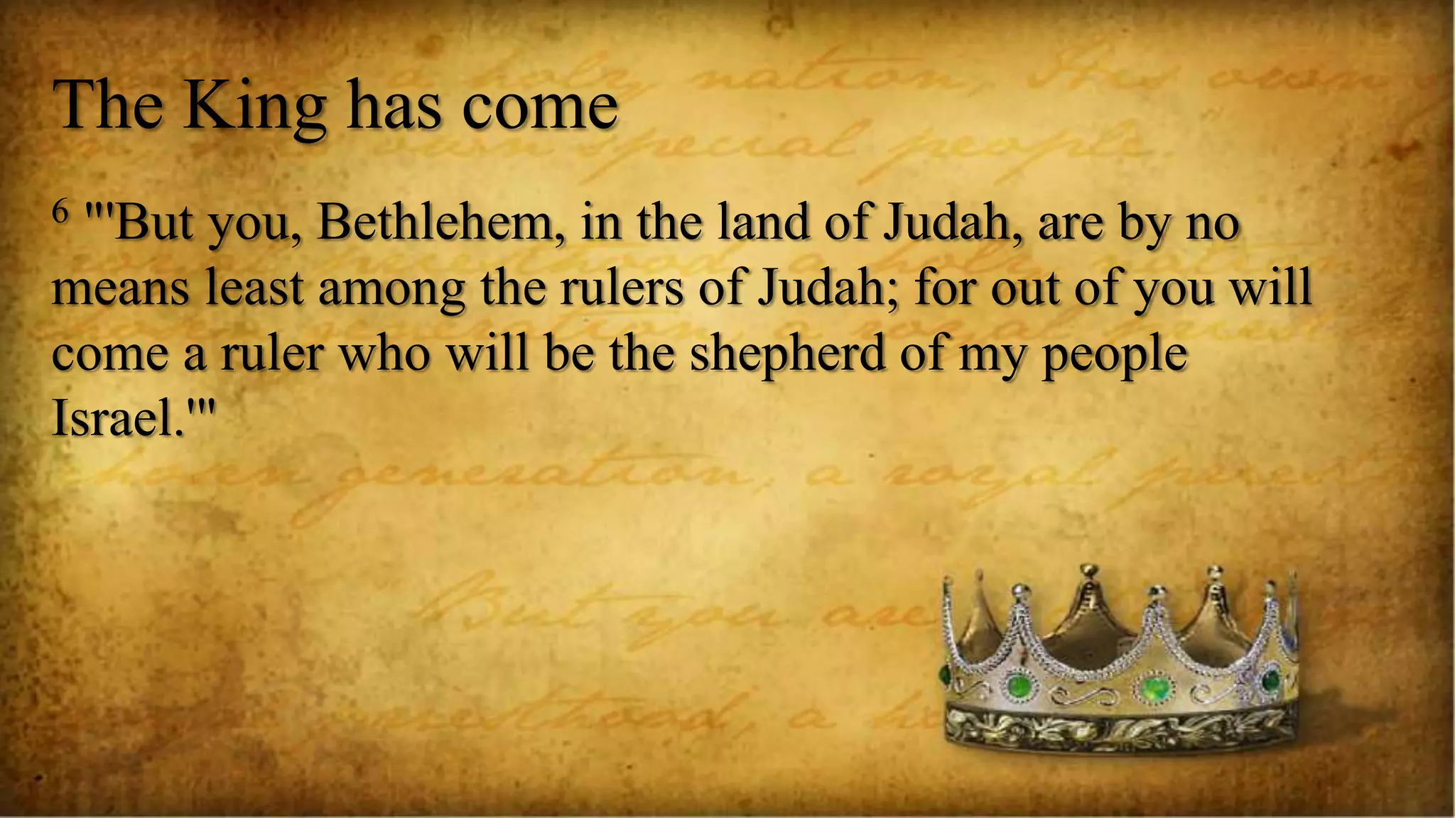 The King has come
6 "'But you, Bethlehem, in the land of Judah, are by no
means least among the rulers of Judah; for out of you will
come a ruler who will be the shepherd of my people
Israel.'"
 