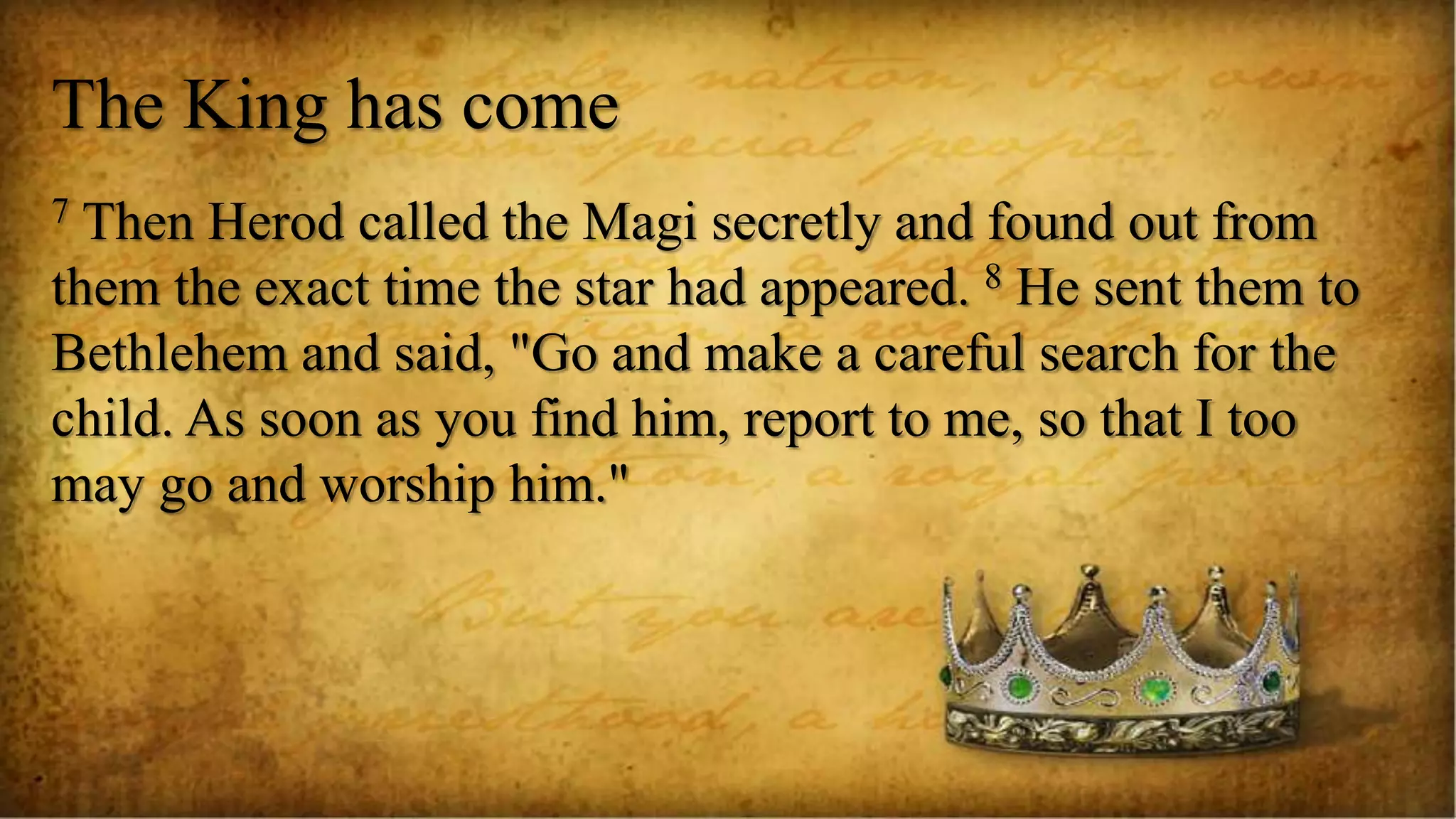 The King has come
7 Then Herod called the Magi secretly and found out from
them the exact time the star had appeared. 8 He sent them to
Bethlehem and said, "Go and make a careful search for the
child. As soon as you find him, report to me, so that I too
may go and worship him."
 