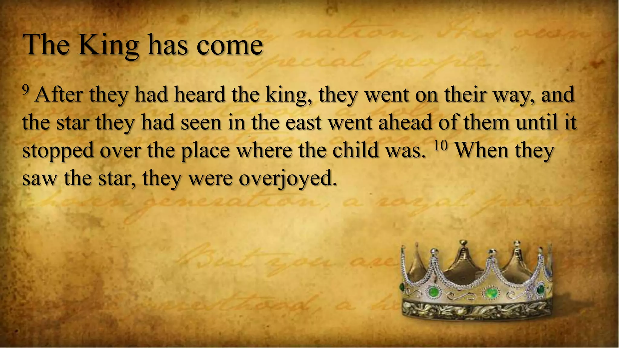 The King has come
9 After they had heard the king, they went on their way, and
the star they had seen in the east went ahead of them until it
stopped over the place where the child was. 10 When they
saw the star, they were overjoyed.
 