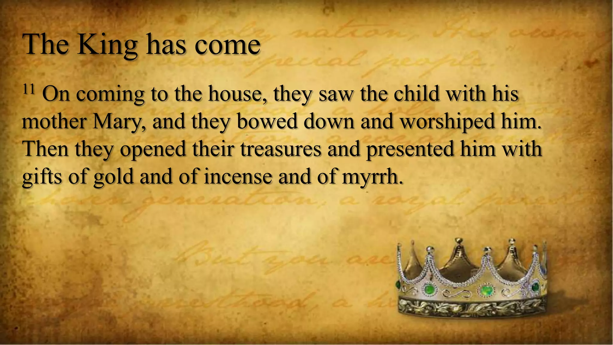 The King has come
11 On coming to the house, they saw the child with his
mother Mary, and they bowed down and worshiped him.
Then they opened their treasures and presented him with
gifts of gold and of incense and of myrrh.
 