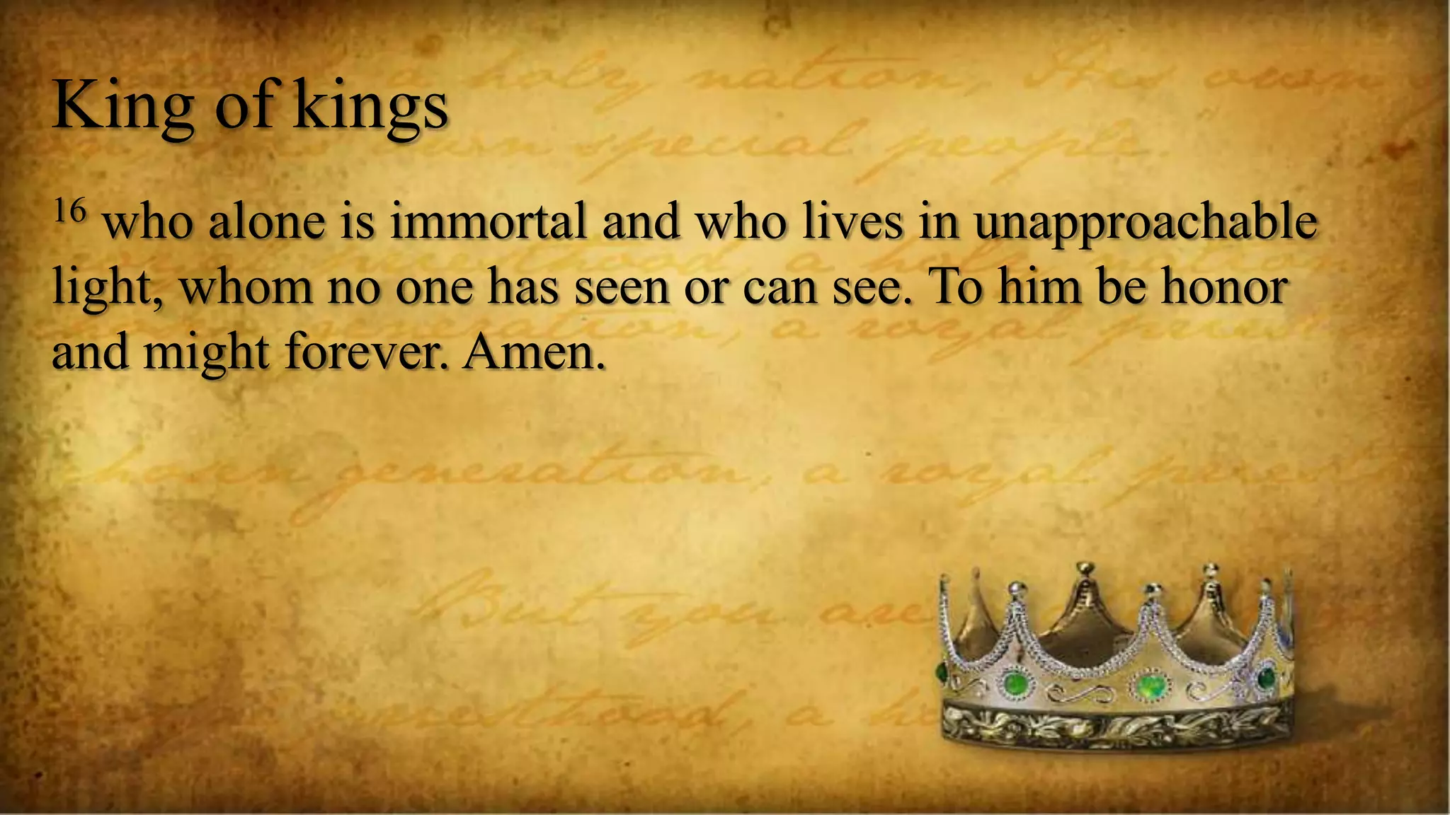 King of kings
16 who alone is immortal and who lives in unapproachable
light, whom no one has seen or can see. To him be honor
and might forever. Amen.
 