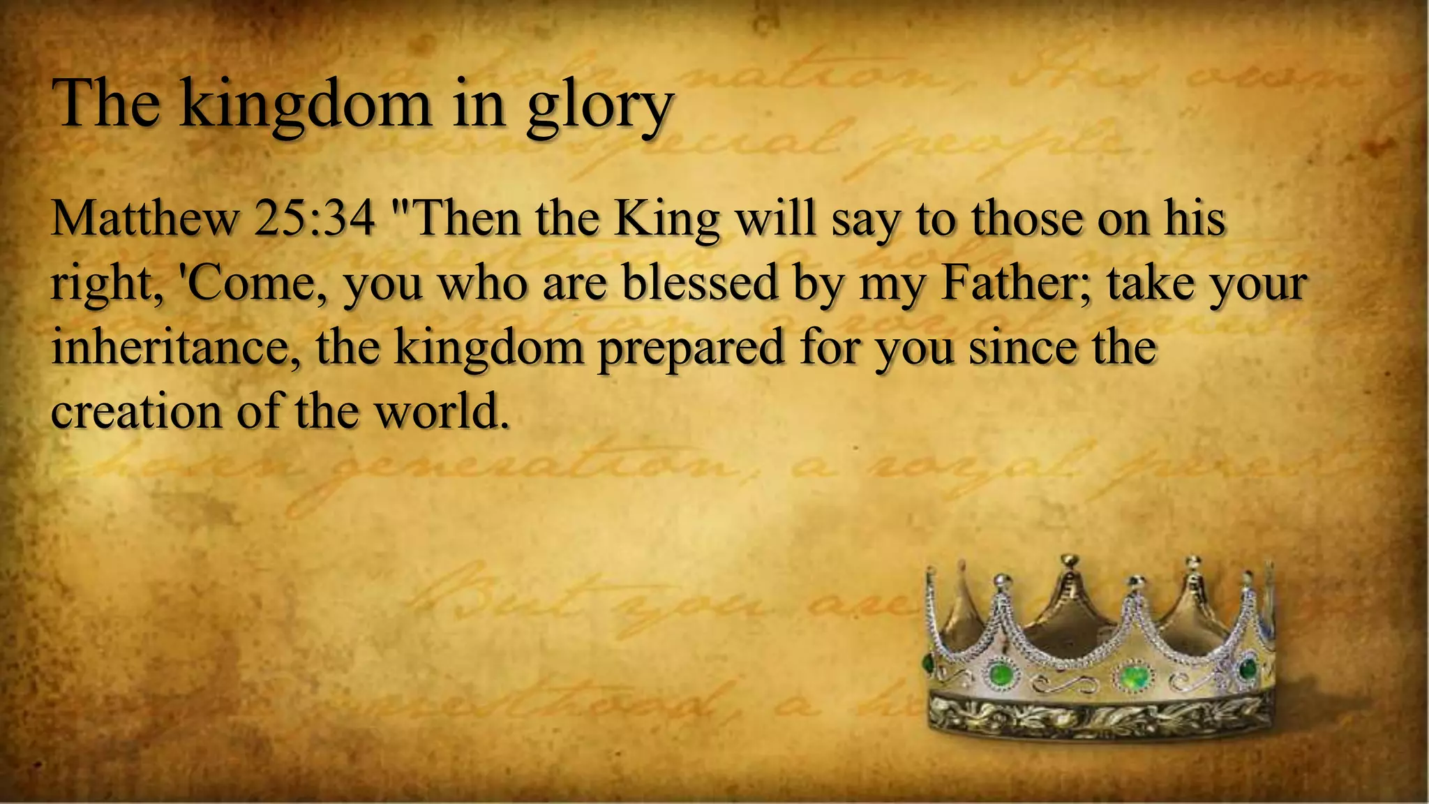 The kingdom in glory
Matthew 25:34 "Then the King will say to those on his
right, 'Come, you who are blessed by my Father; take your
inheritance, the kingdom prepared for you since the
creation of the world.
 