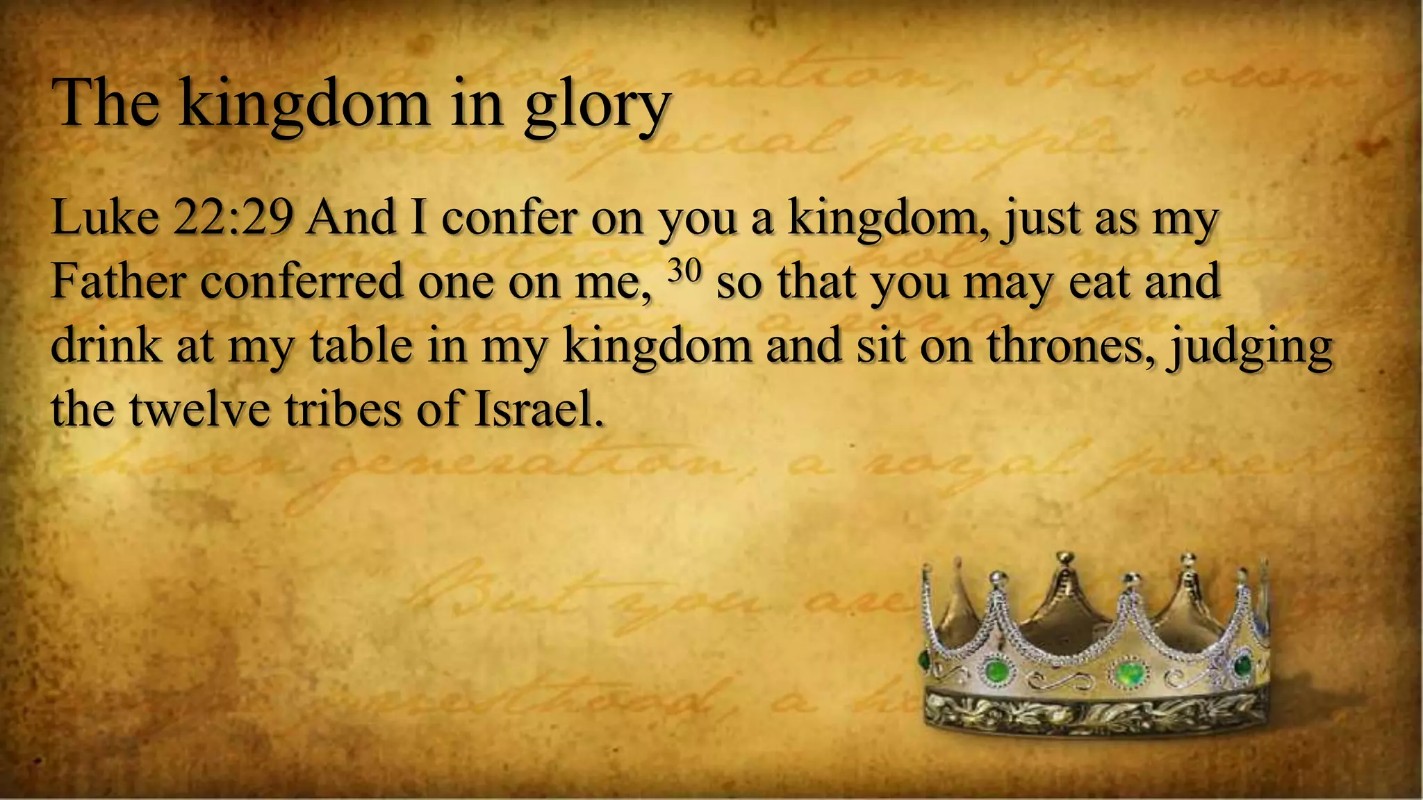 The kingdom in glory
Luke 22:29 And I confer on you a kingdom, just as my
Father conferred one on me, 30 so that you may eat and
drink at my table in my kingdom and sit on thrones, judging
the twelve tribes of Israel.
 