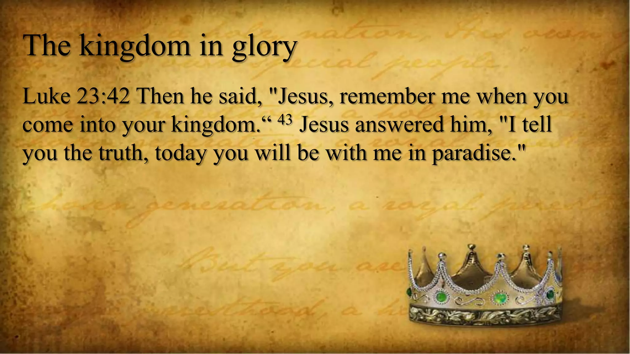 The kingdom in glory
Luke 23:42 Then he said, "Jesus, remember me when you
come into your kingdom.“ 43 Jesus answered him, "I tell
you the truth, today you will be with me in paradise."
 