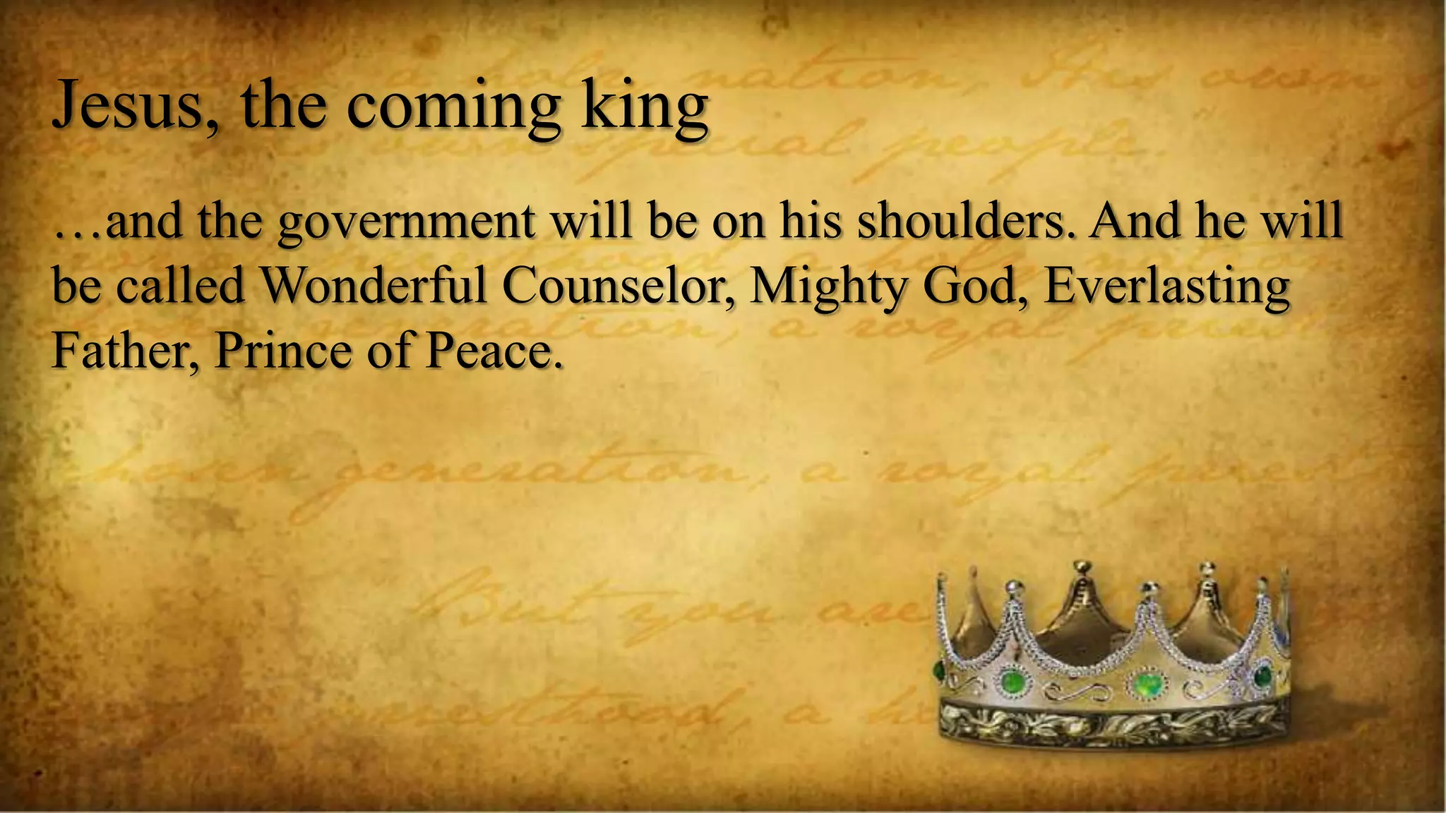 Jesus, the coming king
…and the government will be on his shoulders. And he will
be called Wonderful Counselor, Mighty God, Everlasting
Father, Prince of Peace.
 