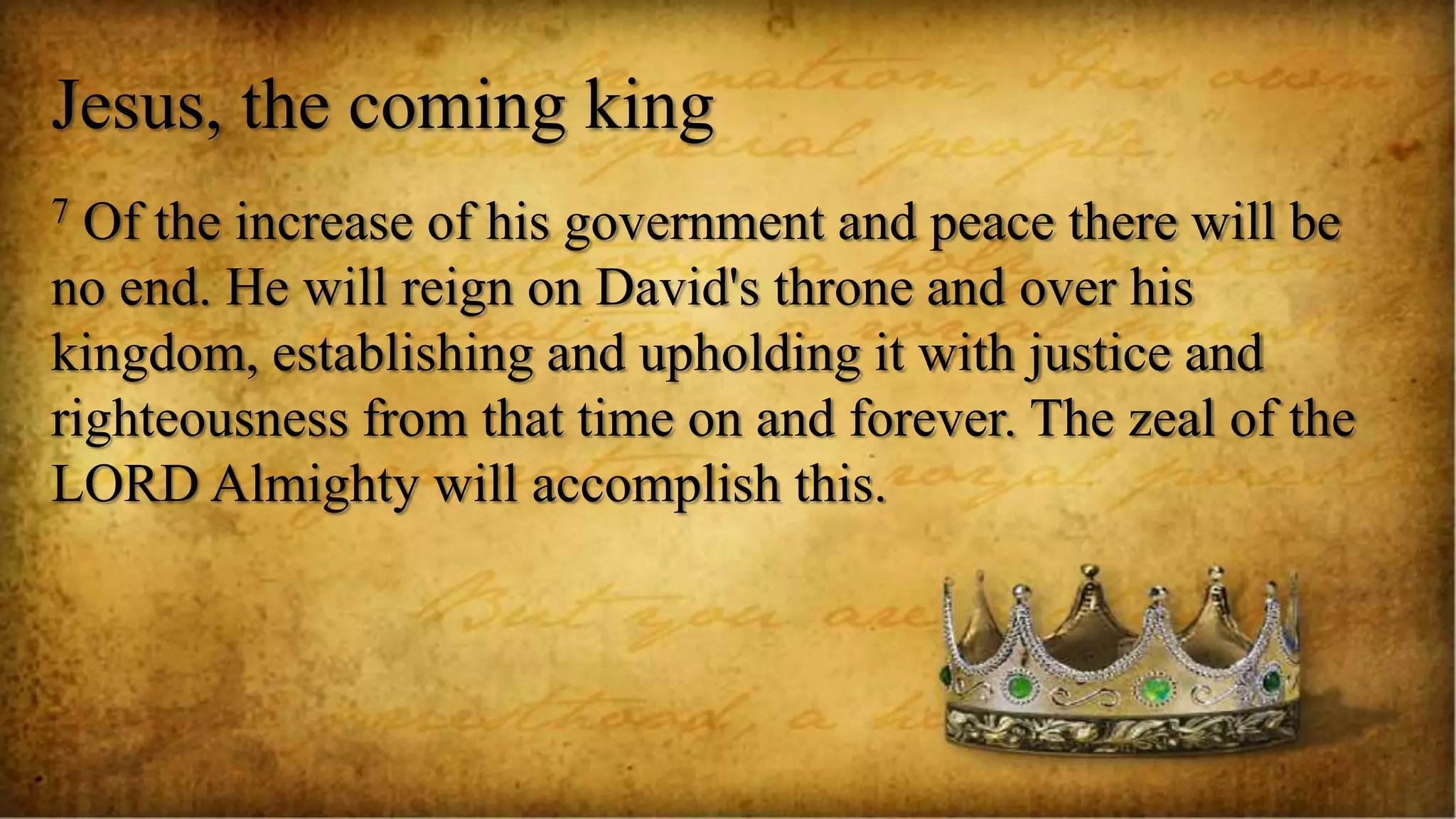 Jesus, the coming king
7 Of the increase of his government and peace there will be
no end. He will reign on David's throne and over his
kingdom, establishing and upholding it with justice and
righteousness from that time on and forever. The zeal of the
LORD Almighty will accomplish this.
 