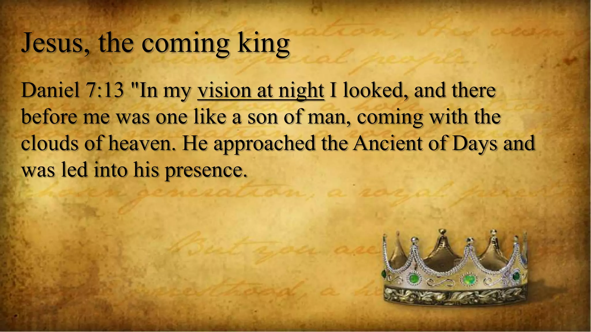 Jesus, the coming king
Daniel 7:13 "In my vision at night I looked, and there
before me was one like a son of man, coming with the
clouds of heaven. He approached the Ancient of Days and
was led into his presence.
 
