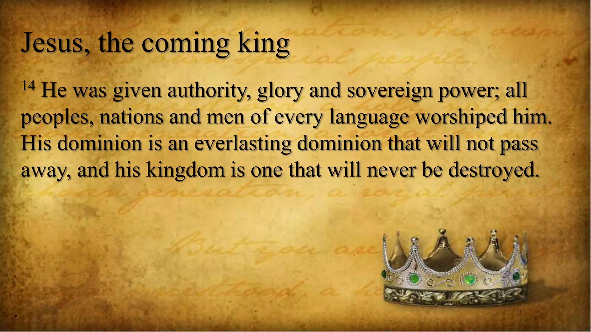 Jesus, the coming king
14 He was given authority, glory and sovereign power; all
peoples, nations and men of every language worshiped him.
His dominion is an everlasting dominion that will not pass
away, and his kingdom is one that will never be destroyed.
 