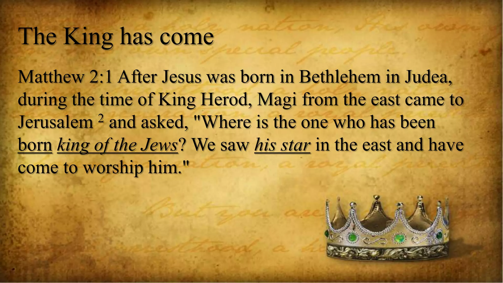 The King has come
Matthew 2:1 After Jesus was born in Bethlehem in Judea,
during the time of King Herod, Magi from the east came to
Jerusalem 2 and asked, "Where is the one who has been
born king of the Jews? We saw his star in the east and have
come to worship him."
 