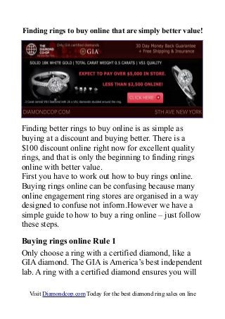 Finding rings to buy online that are simply better value!
Finding better rings to buy online is as simple as
buying at a discount and buying better. There is a
$100 discount online right now for excellent quality
rings, and that is only the beginning to finding rings
online with better value.
First you have to work out how to buy rings online.
Buying rings online can be confusing because many
online engagement ring stores are organised in a way
designed to confuse not inform.However we have a
simple guide to how to buy a ring online – just follow
these steps.
Buying rings online Rule 1
Only choose a ring with a certified diamond, like a
GIA diamond. The GIA is America’s best independent
lab. A ring with a certified diamond ensures you will
Visit Diamondcop.com Today for the best diamond ring sales on line
 