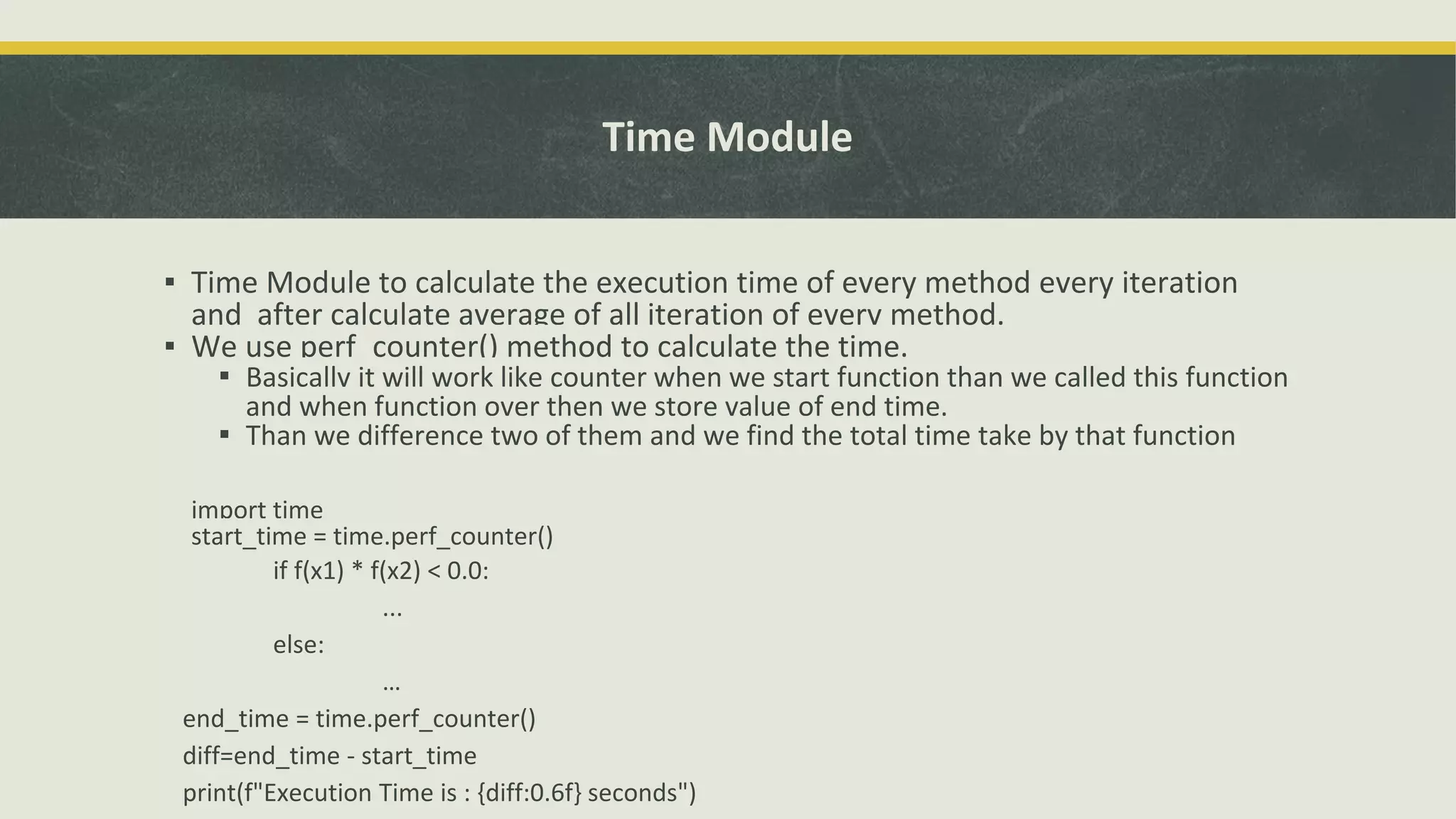 Time Module
▪ Time Module to calculate the execution time of every method every iteration
and after calculate average of all iteration of every method.
▪ We use perf_counter() method to calculate the time.
▪ Basically it will work like counter when we start function than we called this function
and when function over then we store value of end time.
▪ Than we difference two of them and we find the total time take by that function
import time
start_time = time.perf_counter()
if f(x1) * f(x2) < 0.0:
...
else:
…
end_time = time.perf_counter()
diff=end_time - start_time
print(f"Execution Time is : {diff:0.6f} seconds")
 