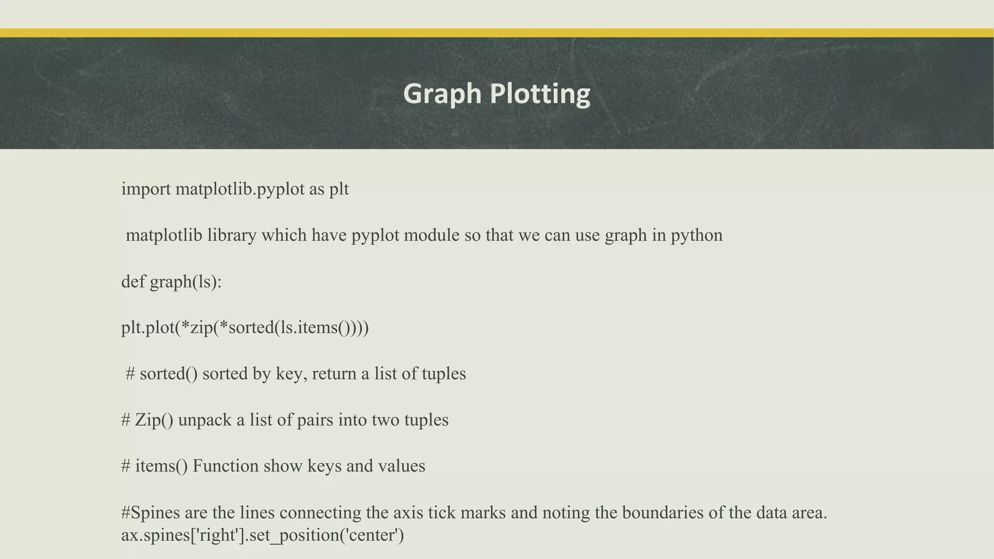 Graph Plotting
import matplotlib.pyplot as plt
matplotlib library which have pyplot module so that we can use graph in python
def graph(ls):
plt.plot(*zip(*sorted(ls.items())))
# sorted() sorted by key, return a list of tuples
# Zip() unpack a list of pairs into two tuples
# items() Function show keys and values
#Spines are the lines connecting the axis tick marks and noting the boundaries of the data area.
ax.spines['right'].set_position('center')
 