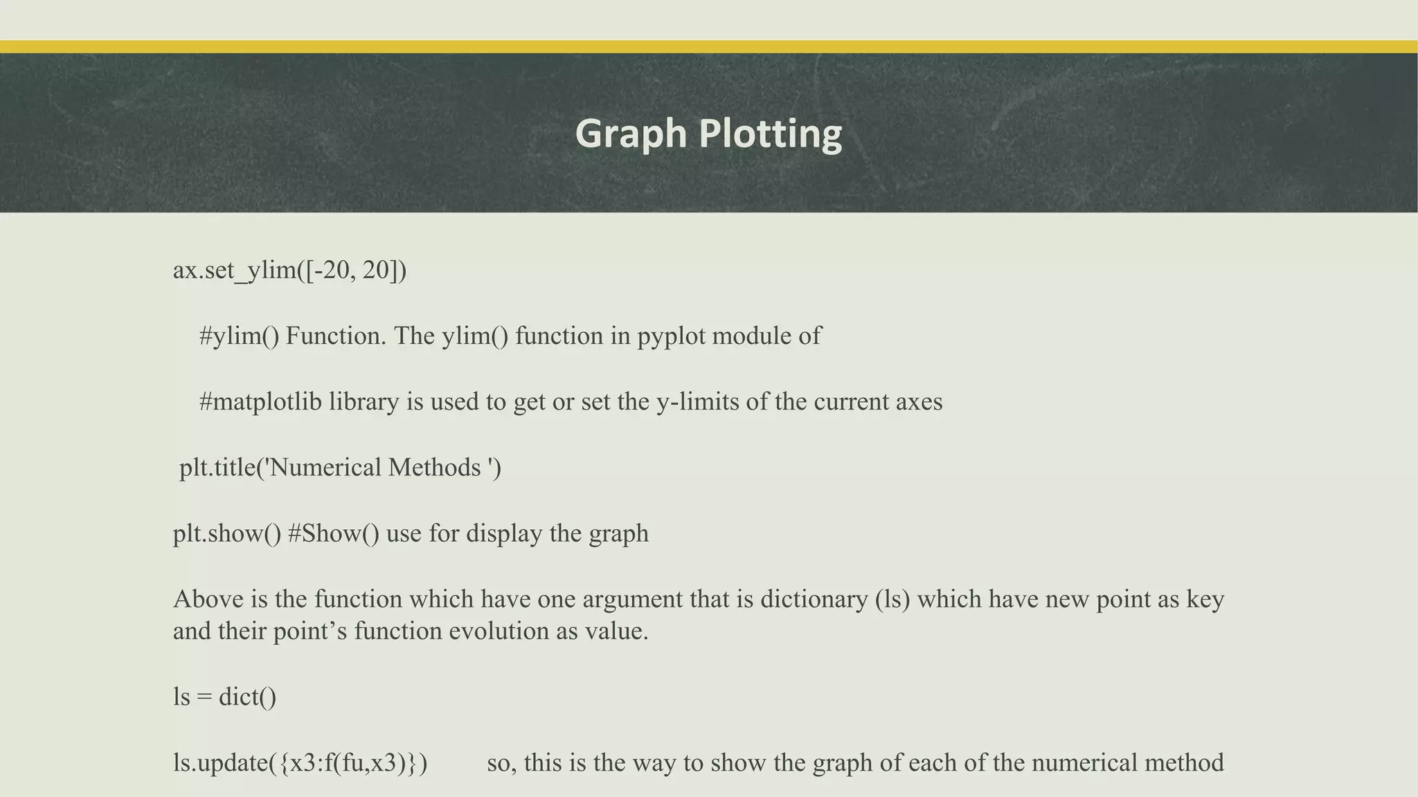 Graph Plotting
ax.set_ylim([-20, 20])
#ylim() Function. The ylim() function in pyplot module of
#matplotlib library is used to get or set the y-limits of the current axes
plt.title('Numerical Methods ')
plt.show() #Show() use for display the graph
Above is the function which have one argument that is dictionary (ls) which have new point as key
and their point’s function evolution as value.
ls = dict()
ls.update({x3:f(fu,x3)}) so, this is the way to show the graph of each of the numerical method
 
