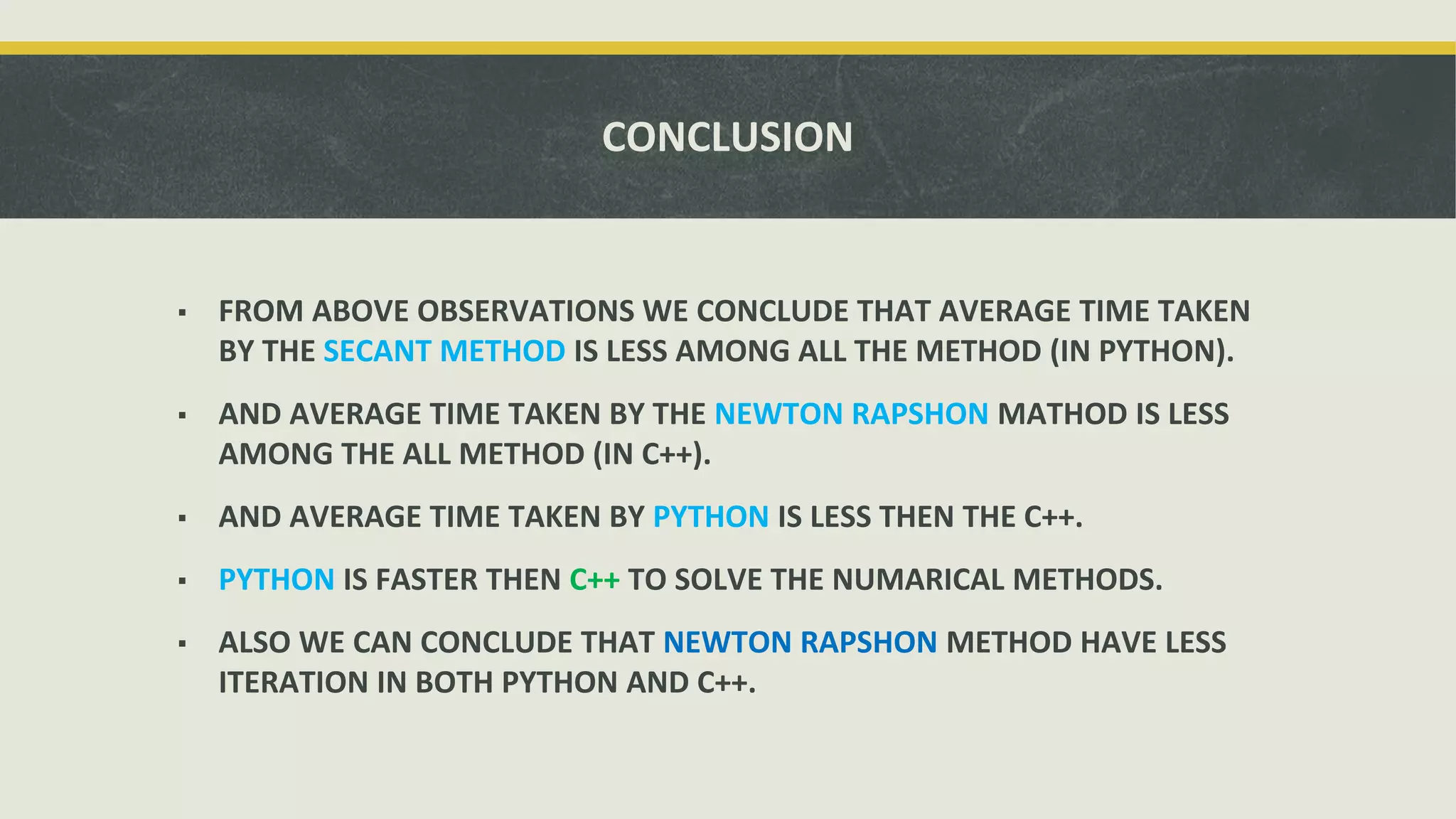 CONCLUSION
▪ FROM ABOVE OBSERVATIONS WE CONCLUDE THAT AVERAGE TIME TAKEN
BY THE SECANT METHOD IS LESS AMONG ALL THE METHOD (IN PYTHON).
▪ AND AVERAGE TIME TAKEN BY THE NEWTON RAPSHON MATHOD IS LESS
AMONG THE ALL METHOD (IN C++).
▪ AND AVERAGE TIME TAKEN BY PYTHON IS LESS THEN THE C++.
▪ PYTHON IS FASTER THEN C++ TO SOLVE THE NUMARICAL METHODS.
▪ ALSO WE CAN CONCLUDE THAT NEWTON RAPSHON METHOD HAVE LESS
ITERATION IN BOTH PYTHON AND C++.
 
