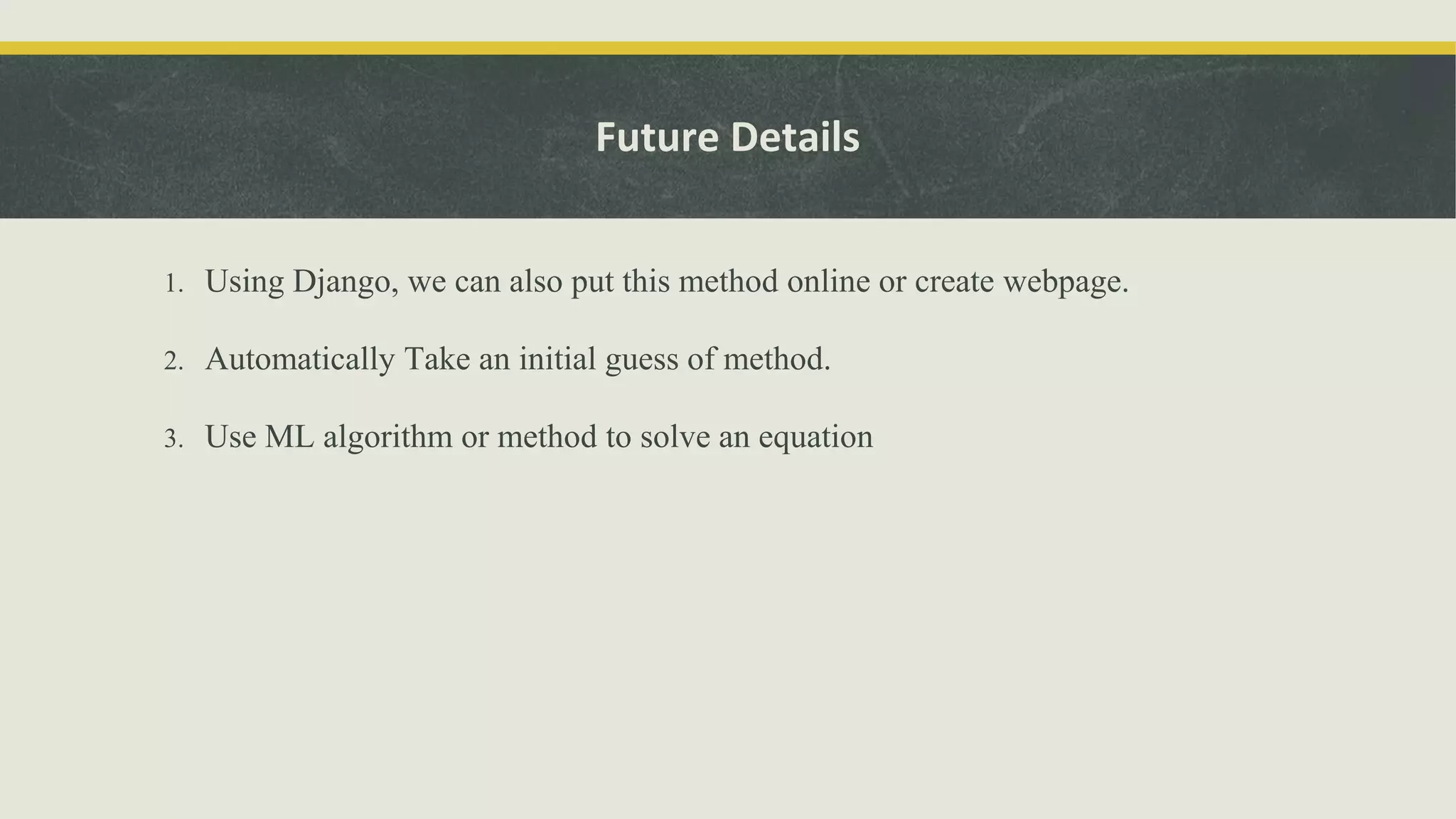 Future Details
1. Using Django, we can also put this method online or create webpage.
2. Automatically Take an initial guess of method.
3. Use ML algorithm or method to solve an equation
 
