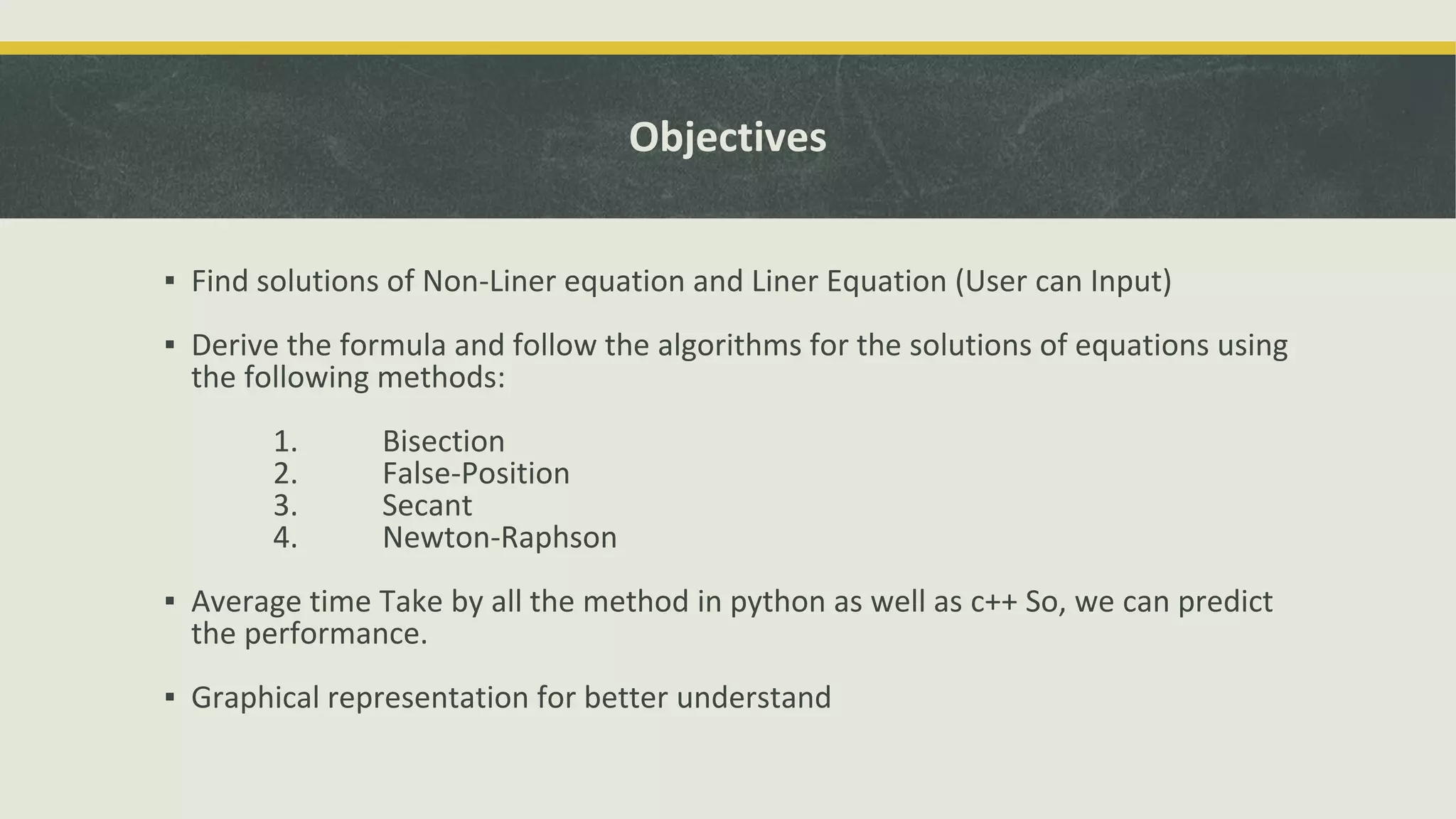 Objectives
▪ Find solutions of Non-Liner equation and Liner Equation (User can Input)
▪ Derive the formula and follow the algorithms for the solutions of equations using
the following methods:
1. Bisection
2. False-Position
3. Secant
4. Newton-Raphson
▪ Average time Take by all the method in python as well as c++ So, we can predict
the performance.
▪ Graphical representation for better understand
 