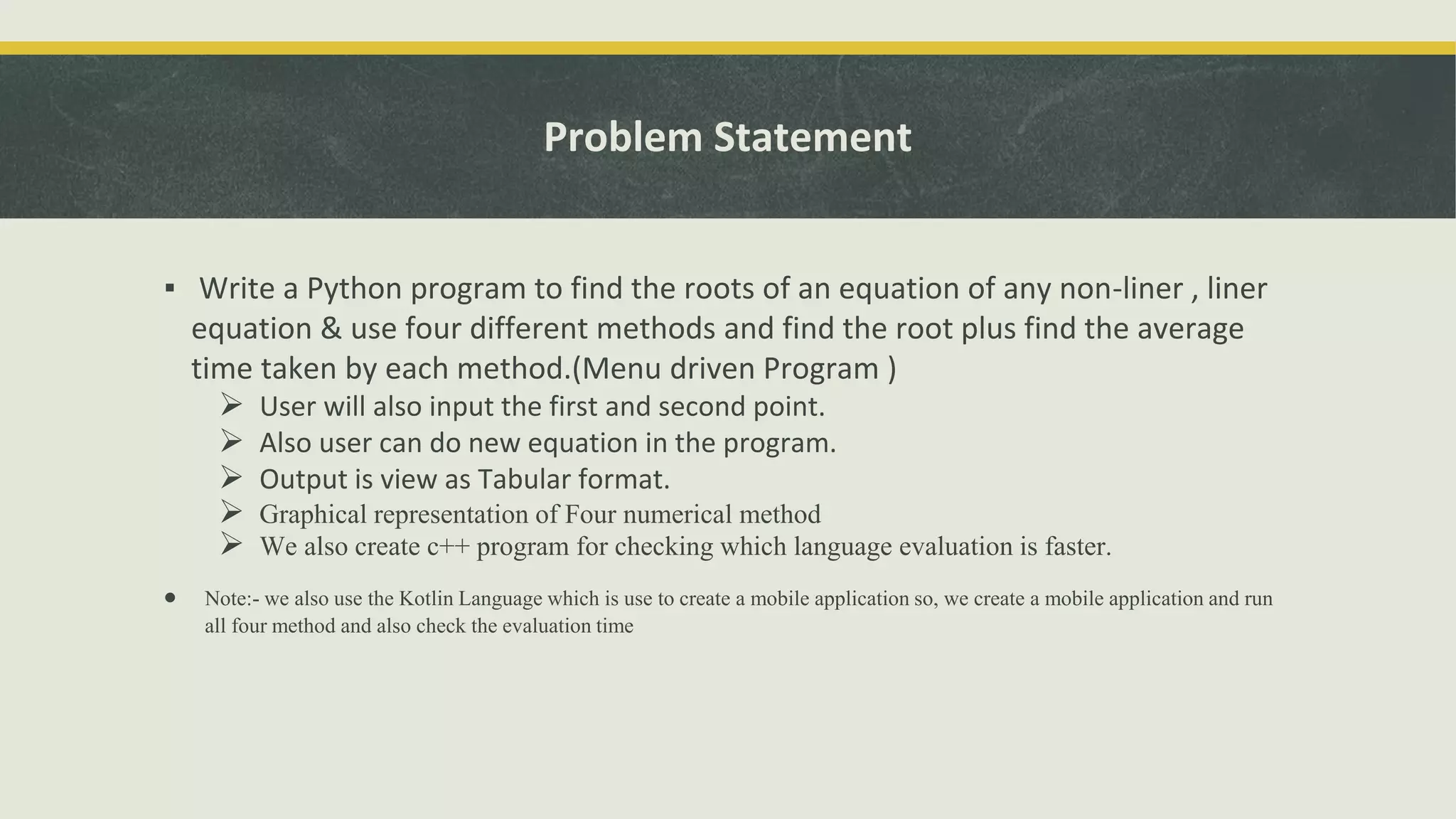 Problem Statement
▪ Write a Python program to find the roots of an equation of any non-liner , liner
equation & use four different methods and find the root plus find the average
time taken by each method.(Menu driven Program )
 User will also input the first and second point.
 Also user can do new equation in the program.
 Output is view as Tabular format.
 Graphical representation of Four numerical method
 We also create c++ program for checking which language evaluation is faster.
 Note:- we also use the Kotlin Language which is use to create a mobile application so, we create a mobile application and run
all four method and also check the evaluation time
 