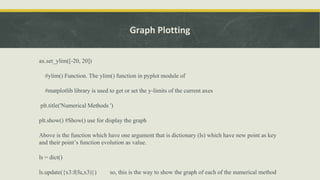 Graph Plotting
ax.set_ylim([-20, 20])
#ylim() Function. The ylim() function in pyplot module of
#matplotlib library is used to get or set the y-limits of the current axes
plt.title('Numerical Methods ')
plt.show() #Show() use for display the graph
Above is the function which have one argument that is dictionary (ls) which have new point as key
and their point’s function evolution as value.
ls = dict()
ls.update({x3:f(fu,x3)}) so, this is the way to show the graph of each of the numerical method
 
