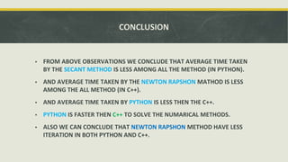 CONCLUSION
▪ FROM ABOVE OBSERVATIONS WE CONCLUDE THAT AVERAGE TIME TAKEN
BY THE SECANT METHOD IS LESS AMONG ALL THE METHOD (IN PYTHON).
▪ AND AVERAGE TIME TAKEN BY THE NEWTON RAPSHON MATHOD IS LESS
AMONG THE ALL METHOD (IN C++).
▪ AND AVERAGE TIME TAKEN BY PYTHON IS LESS THEN THE C++.
▪ PYTHON IS FASTER THEN C++ TO SOLVE THE NUMARICAL METHODS.
▪ ALSO WE CAN CONCLUDE THAT NEWTON RAPSHON METHOD HAVE LESS
ITERATION IN BOTH PYTHON AND C++.
 