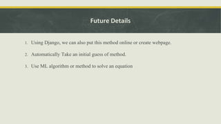 Future Details
1. Using Django, we can also put this method online or create webpage.
2. Automatically Take an initial guess of method.
3. Use ML algorithm or method to solve an equation
 