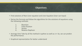 Objectives
▪ Find solutions of Non-Liner equation and Liner Equation (User can Input)
▪ Derive the formula and follow the algorithms for the solutions of equations using
the following methods:
1. Bisection
2. False-Position
3. Secant
4. Newton-Raphson
▪ Average time Take by all the method in python as well as c++ So, we can predict
the performance.
▪ Graphical representation for better understand
 
