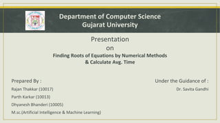 Department of Computer Science
Gujarat University
Presentation
on
Finding Roots of Equations by Numerical Methods
& Calculate Avg. Time
Prepared By :
Rajan Thakkar (10017)
Parth Karkar (10013)
Dhyanesh Bhanderi (10005)
M.sc.(Artificial Intelligence & Machine Learning)
Under the Guidance of :
Dr. Savita Gandhi
 
