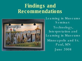 Findings and Recommendations Learning in Museums Seminar:  Technology, Interpretation and Learning in Museums Minneapolis and St. Paul, MN June 2008 