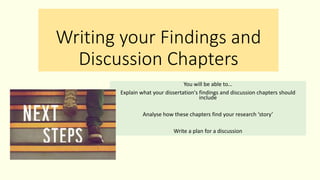 Writing your Findings and
Discussion Chapters
You will be able to…
Explain what your dissertation's findings and discussion chapters should
include
Analyse how these chapters find your research ‘story’
Write a plan for a discussion
 
