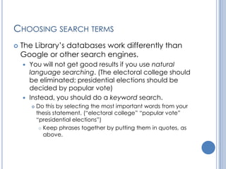CHOOSING SEARCH TERMS
   The Library’s databases work differently than
    Google or other search engines.
     You will not get good results if you use natural
      language searching. (The electoral college should
      be eliminated; presidential elections should be
      decided by popular vote)
     Instead, you should do a keyword search.
           Do this by selecting the most important words from your
            thesis statement. (“electoral college” “popular vote”
            “presidential elections”)
              Keep phrases together by putting them in quotes, as

               above.
 