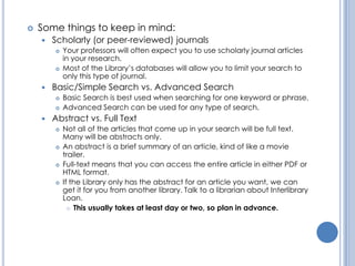    Some things to keep in mind:
       Scholarly (or peer-reviewed) journals
           Your professors will often expect you to use scholarly journal articles
            in your research.
           Most of the Library’s databases will allow you to limit your search to
            only this type of journal.
       Basic/Simple Search vs. Advanced Search
           Basic Search is best used when searching for one keyword or phrase.
           Advanced Search can be used for any type of search.
       Abstract vs. Full Text
           Not all of the articles that come up in your search will be full text.
            Many will be abstracts only.
           An abstract is a brief summary of an article, kind of like a movie
            trailer.
           Full-text means that you can access the entire article in either PDF or
            HTML format.
           If the Library only has the abstract for an article you want, we can
            get it for you from another library. Talk to a librarian about Interlibrary
            Loan.
               This usually takes at least day or two, so plan in advance.
 
