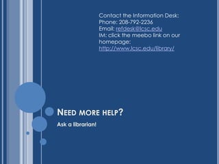 Contact the Information Desk:
                   Phone: 208-792-2236
                   Email: refdesk@lcsc.edu
                   IM: click the meebo link on our
                   homepage:
                   http://www.lcsc.edu/library/




NEED MORE HELP?
Ask a librarian!
 