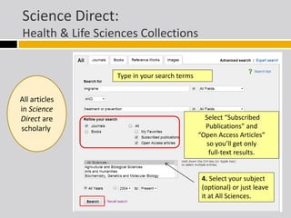 Science Direct: 
Health & Life Sciences Collections 
Type in your search terms 
Select “Subscribed 
Publications” and 
“Open Access Articles” 
so you’ll get only 
full-text results. 
4. Select your subject 
(optional) or just leave 
it at All Sciences. 
All articles 
in Science 
Direct are 
scholarly. 
 