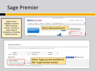 Sage Premier 
Select Advanced Search 
Sage Premier 
database contains 
ONLY scholarly 
articles. It covers a 
wide range of 
disciplines, including 
Health Sciences. 
Select “Sage Journals Available to 
Me” to get full-text articles. 
or 
 