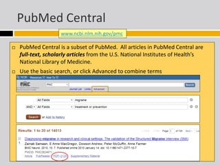 PubMed Central 
www.ncbi.nlm.nih.gov/pmc 
 PubMed Central is a subset of PubMed. All articles in PubMed Central are 
full-text, scholarly articles from the U.S. National Institutes of Health’s 
National Library of Medicine. 
 Use the basic search, or click Advanced to combine terms 
 