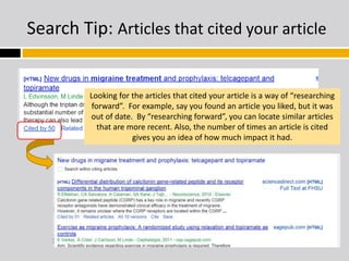 Search Tip: Articles that cited your article 
Looking for the articles that cited your article is a way of “researching 
forward”. For example, say you found an article you liked, but it was 
out of date. By “researching forward”, you can locate similar articles 
that are more recent. Also, the number of times an article is cited 
gives you an idea of how much impact it had. 
 