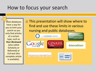 How to focus your search 
Most databases 
have a way for 
you to limit your 
search so you 
only find articles 
of a certain 
type, such as 
Peer-Reviewed 
(also called 
Scholarly or 
Refereed) or 
Full-text (the 
complete article 
is available). 
 This presentation will show where to 
find and use these limits in various 
nursing and public databases. 
 