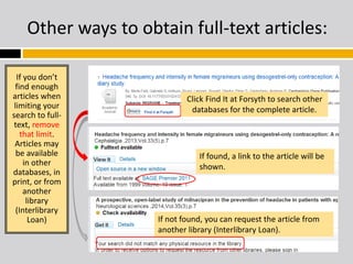 Other ways to obtain full-text articles: 
If you don’t 
find enough 
articles when 
limiting your 
search to full-text, 
remove 
that limit. 
Articles may 
be available 
in other 
databases, in 
print, or from 
another 
library 
(Interlibrary 
Loan) 
Click Find It at Forsyth to search other 
databases for the complete article. 
If found, a link to the article will be 
shown. 
If not found, you can request the article from 
another library (Interlibrary Loan). 
 